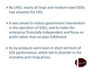 By 1992, nearly all large and medium-sized SOEs
had adopted the CRS.
It was aimed to reduce government intervention
in the operation of SOEs, and to make the
enterprise financially independent and focus on
profit rather than on plan fulfillment.
Its by-products were seen in short-termism of
SOE performance, which led to disorder in the
economy and rising prices.
 