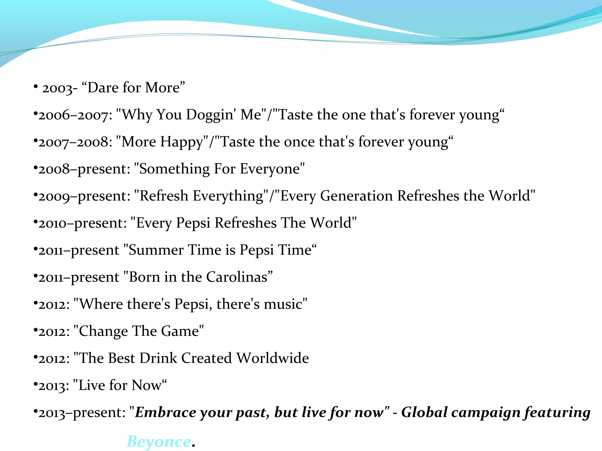 • 2003- “Dare for More”
•2006–2007: "Why You Doggin' Me"/"Taste the one that's forever young“
•2007–2008: "More Happy"/"Taste the once that's forever young“
•2008–present: "Something For Everyone"
•2009–present: "Refresh Everything"/"Every Generation Refreshes the World"
•2010–present: "Every Pepsi Refreshes The World"
•2011–present "Summer Time is Pepsi Time“
•2011–present "Born in the Carolinas”
•2012: "Where there's Pepsi, there's music"
•2012: "Change The Game"
•2012: "The Best Drink Created Worldwide
•2013: "Live for Now“
•2013–present: "Embrace your past, but live for now" - Global campaign featuring

Beyonce.

 