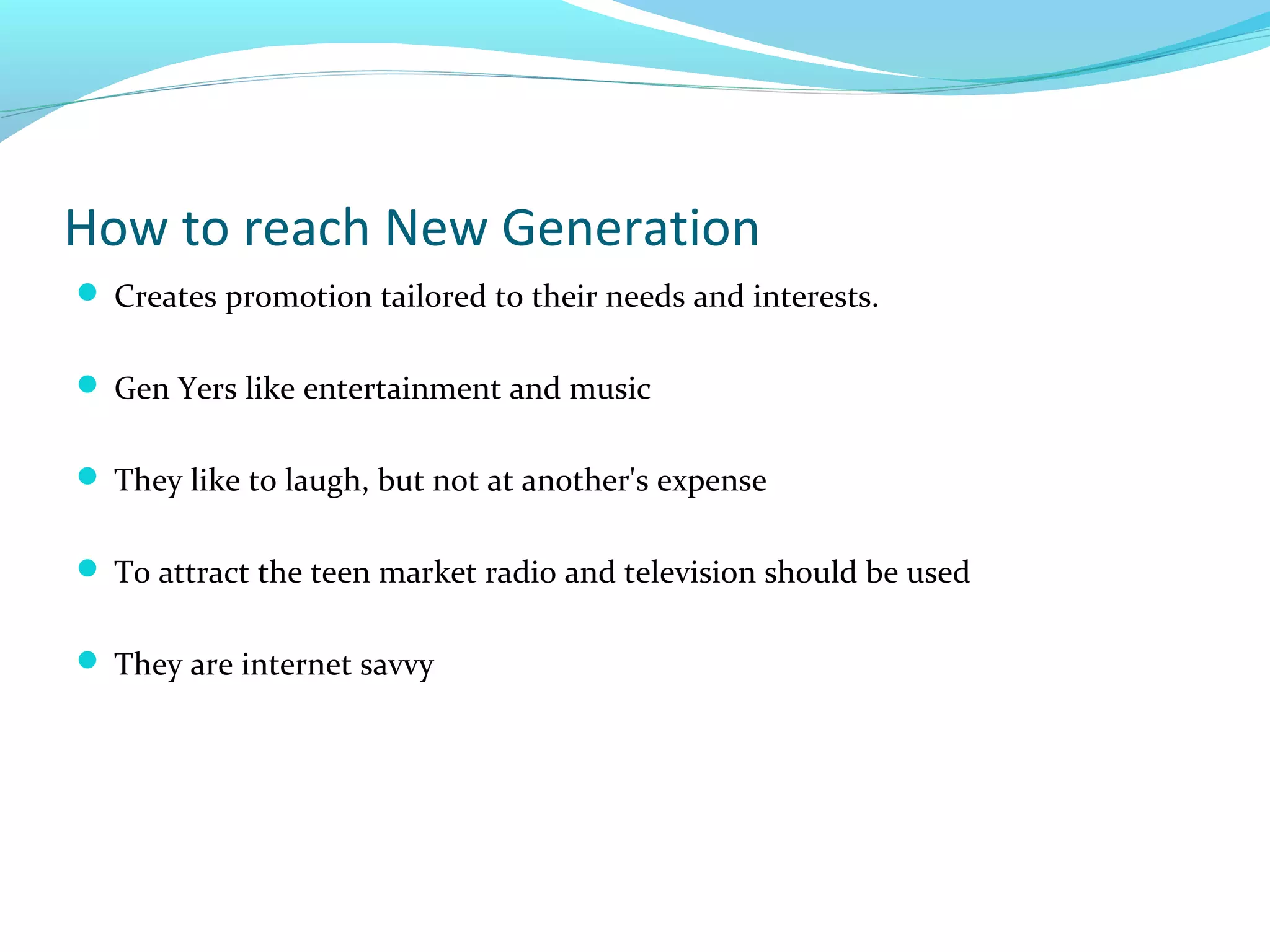 How to reach New Generation
 Creates promotion tailored to their needs and interests.
 Gen Yers like entertainment and music
 They like to laugh, but not at another's expense
 To attract the teen market radio and television should be used
 They are internet savvy

 