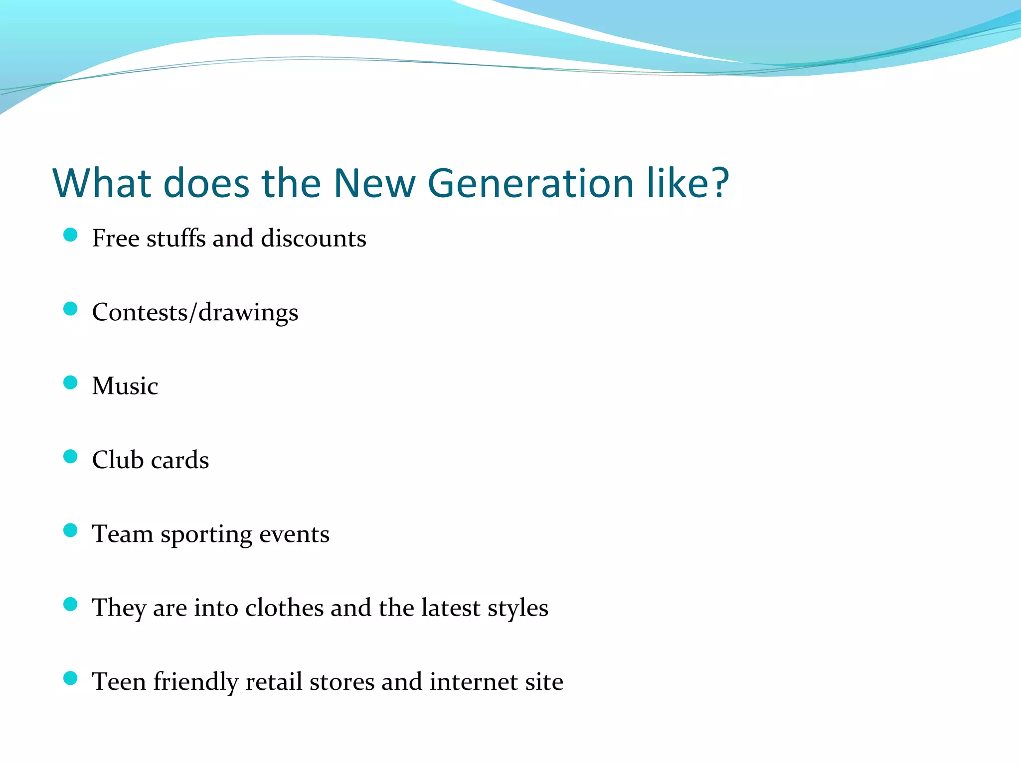 What does the New Generation like?
 Free stuffs and discounts
 Contests/drawings
 Music
 Club cards
 Team sporting events
 They are into clothes and the latest styles
 Teen friendly retail stores and internet site

 