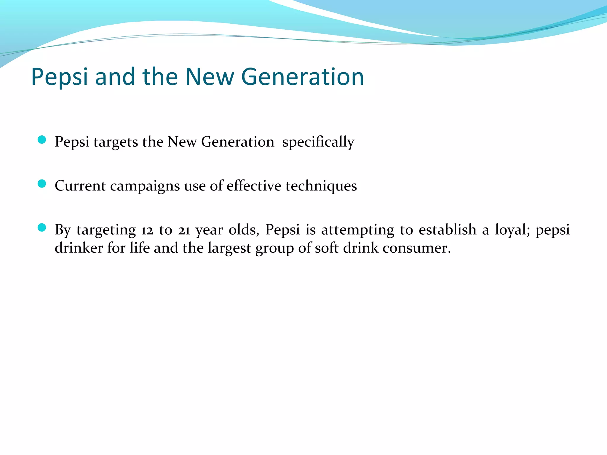Pepsi and the New Generation
 Pepsi targets the New Generation specifically
 Current campaigns use of effective techniques
 By targeting 12 to 21 year olds, Pepsi is attempting to establish a loyal; pepsi

drinker for life and the largest group of soft drink consumer.

 