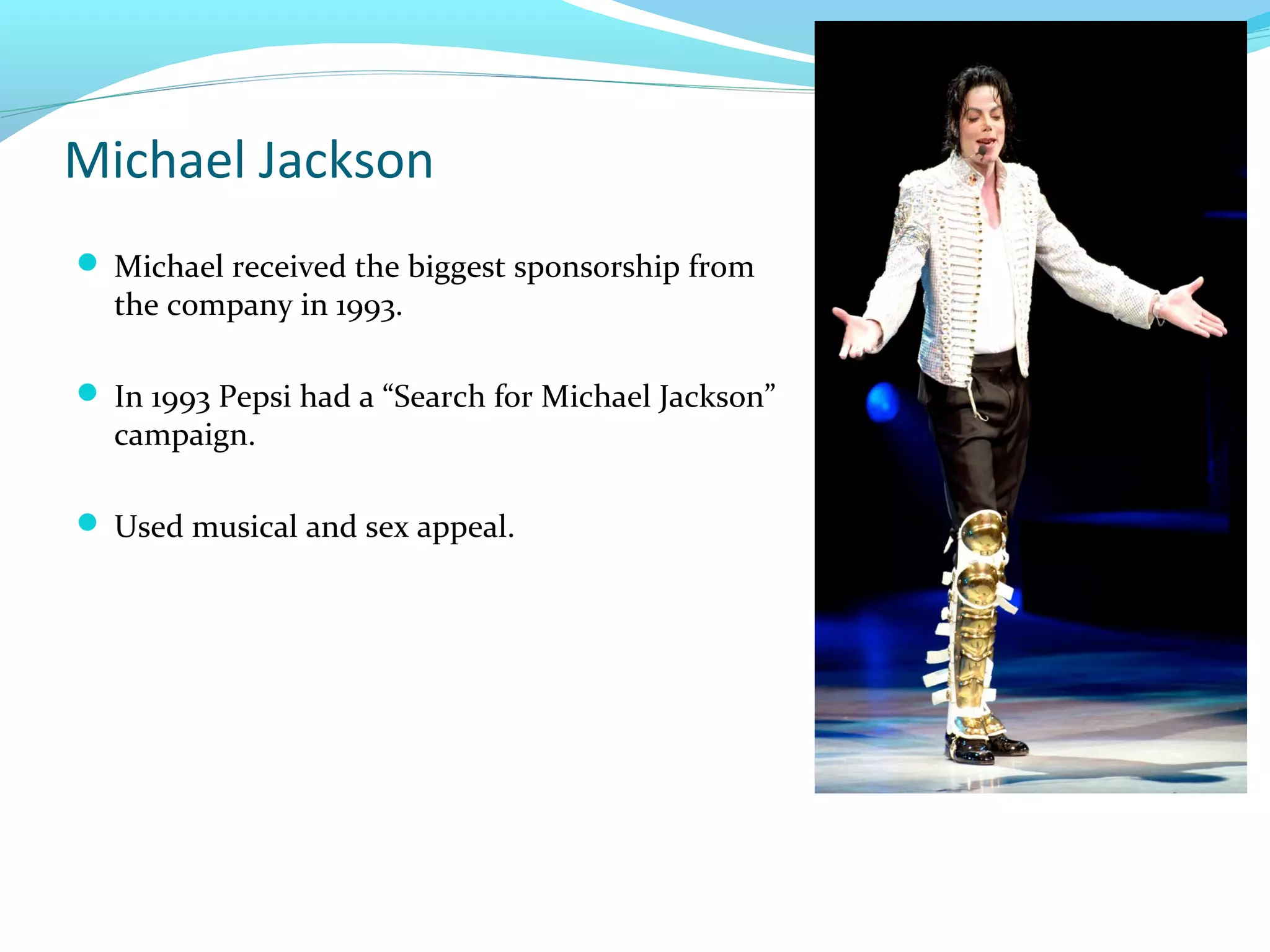 Michael Jackson
 Michael received the biggest sponsorship from

the company in 1993.

 In 1993 Pepsi had a “Search for Michael Jackson”

campaign.

 Used musical and sex appeal.

 