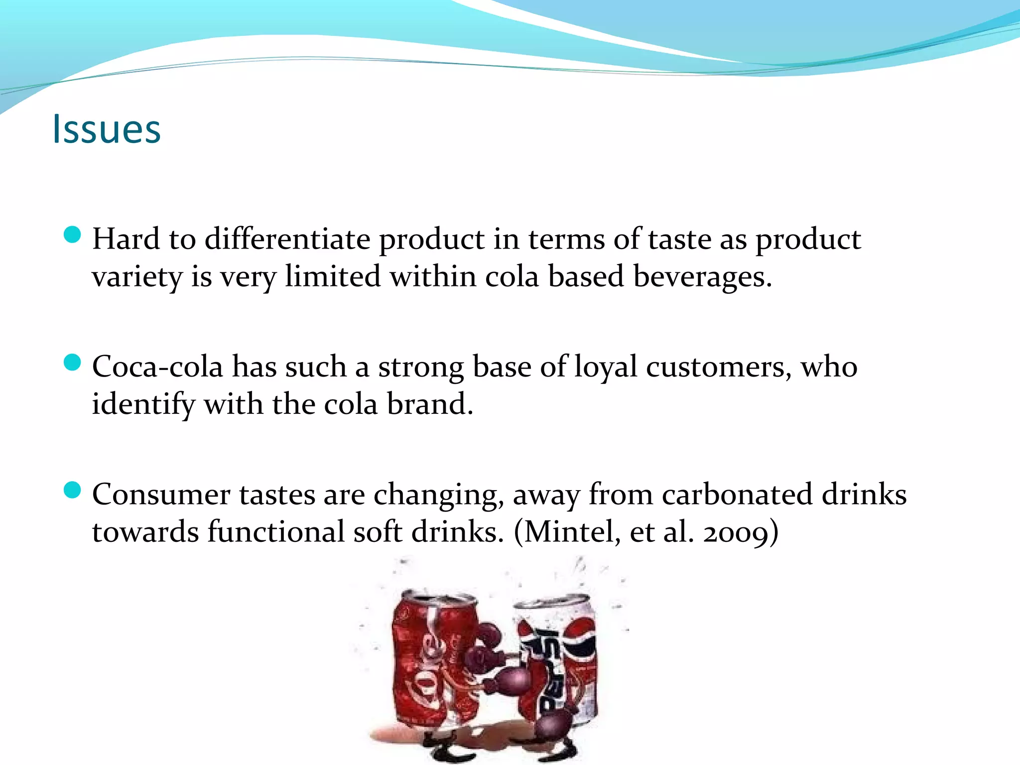 Issues
Hard to differentiate product in terms of taste as product

variety is very limited within cola based beverages.

Coca-cola has such a strong base of loyal customers, who

identify with the cola brand.

Consumer tastes are changing, away from carbonated drinks

towards functional soft drinks. (Mintel, et al. 2009)

 