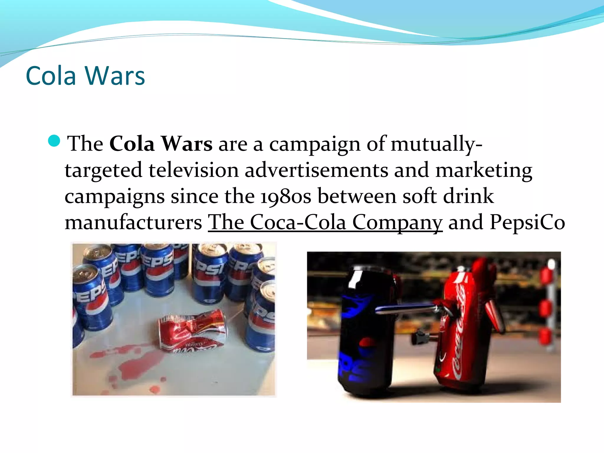 Cola Wars
The Cola Wars are a campaign of mutually-

targeted television advertisements and marketing
campaigns since the 1980s between soft drink
manufacturers The Coca-Cola Company and PepsiCo

 