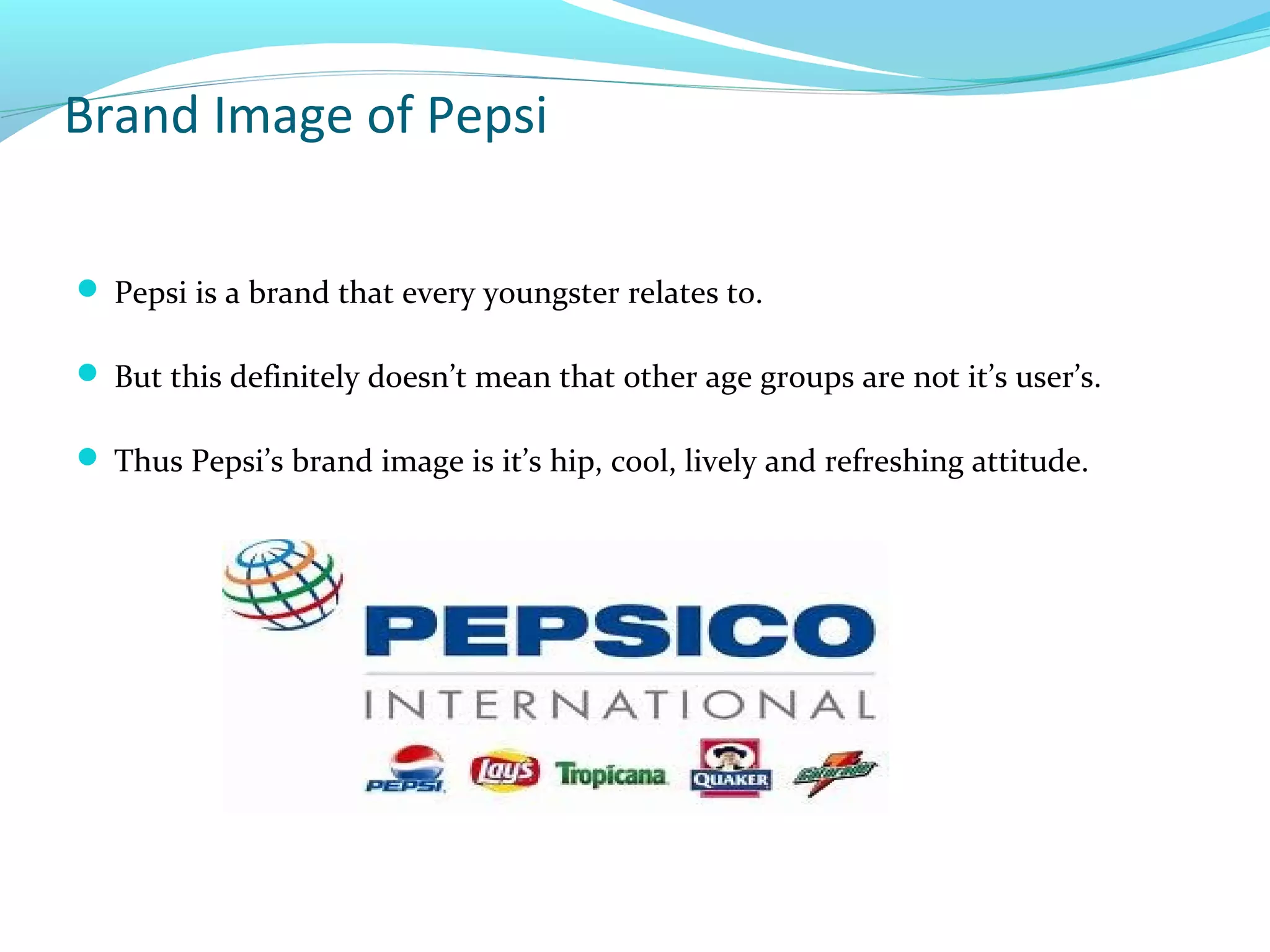 Brand Image of Pepsi
 Pepsi is a brand that every youngster relates to.
 But this definitely doesn’t mean that other age groups are not it’s user’s.
 Thus Pepsi’s brand image is it’s hip, cool, lively and refreshing attitude.

 