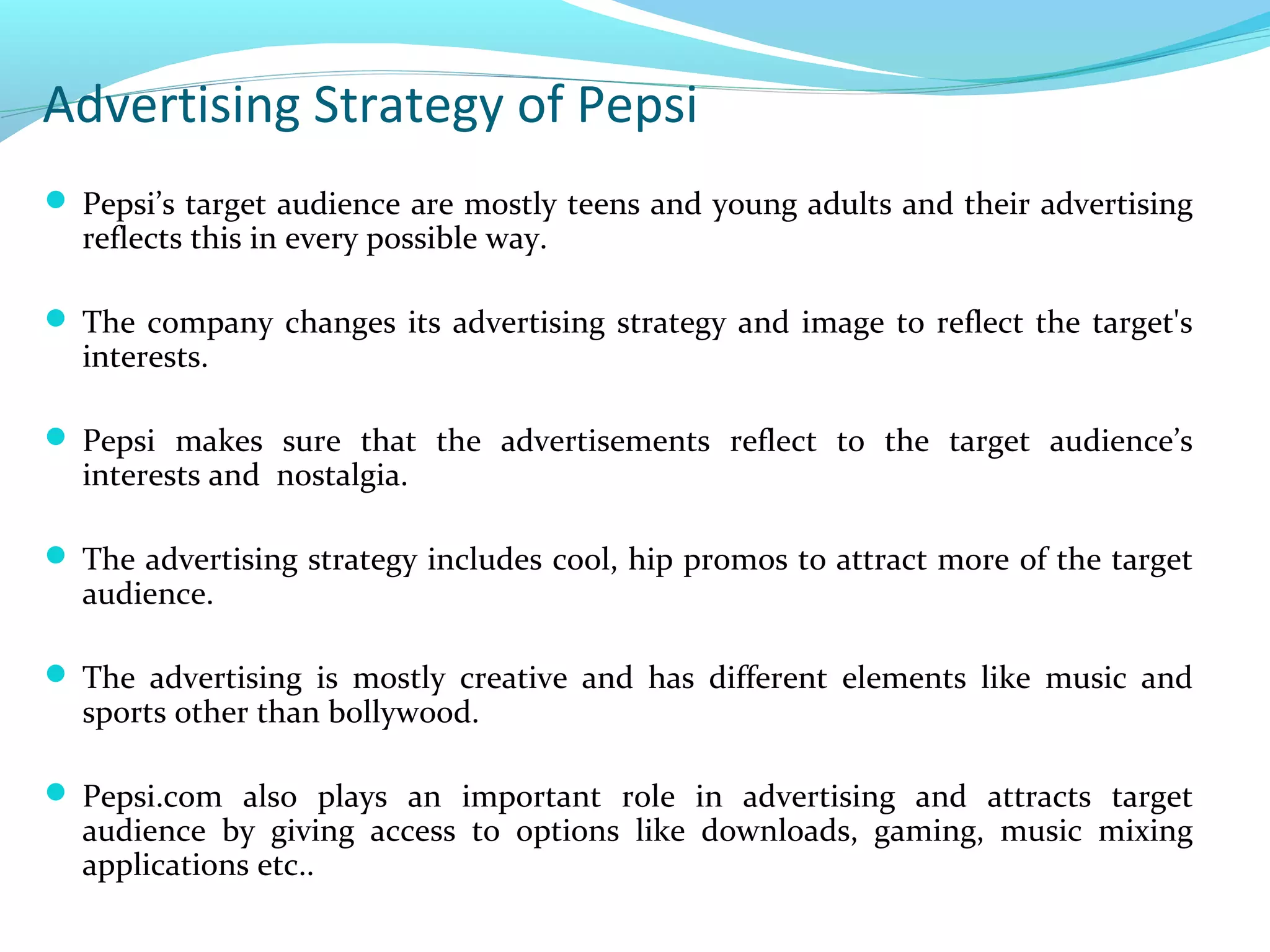 Advertising Strategy of Pepsi
 Pepsi’s target audience are mostly teens and young adults and their advertising

reflects this in every possible way.

 The company changes its advertising strategy and image to reflect the target's

interests.

 Pepsi makes sure that the advertisements reflect to the target audience’s

interests and nostalgia.

 The advertising strategy includes cool, hip promos to attract more of the target

audience.

 The advertising is mostly creative and has different elements like music and

sports other than bollywood.

 Pepsi.com also plays an important role in advertising and attracts target

audience by giving access to options like downloads, gaming, music mixing
applications etc..

 