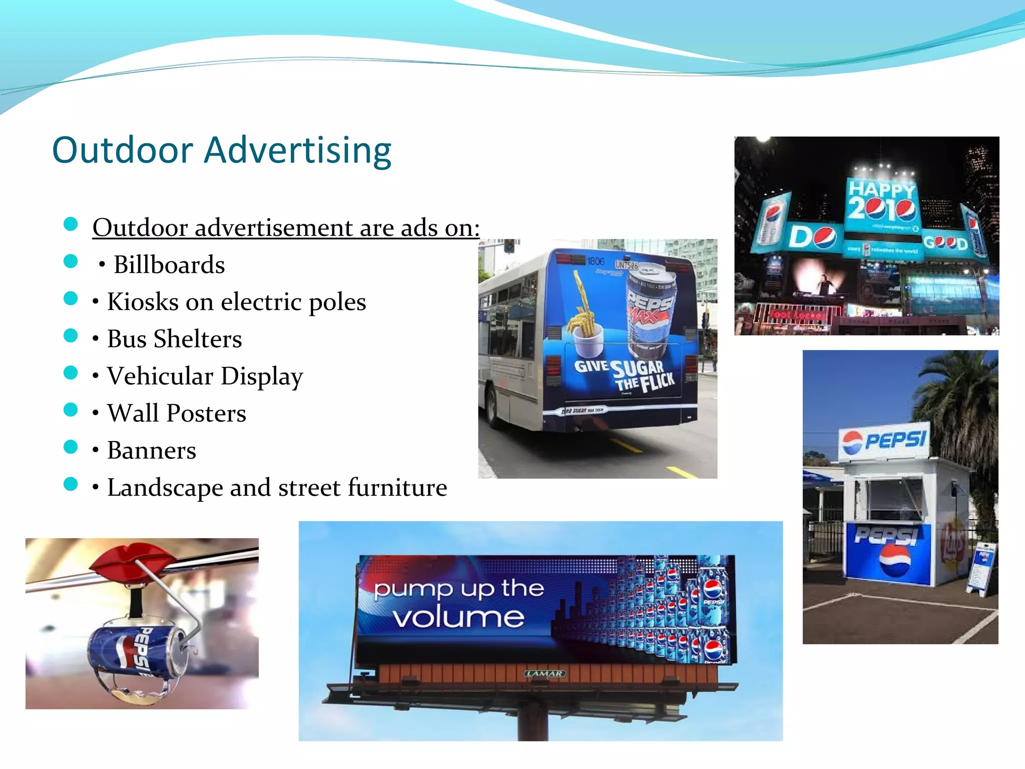 Outdoor Advertising
 Outdoor advertisement are ads on:
 • Billboards
 • Kiosks on electric poles
 • Bus Shelters
 • Vehicular Display
 • Wall Posters
 • Banners
 • Landscape and street furniture

 