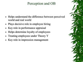 Perception and OB
 Helps understand the difference between perceived
world and real world
 Plays decisive role in employee hiring
 Key role in performance appraisal
 Helps determine loyalty of employees
 Treating employees under Theory Y
 Key role in impression management
 