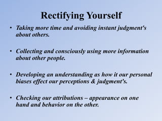 Rectifying Yourself
• Taking more time and avoiding instant judgment's
about others.
• Collecting and consciously using more information
about other people.
• Developing an understanding as how it our personal
biases effect our perceptions & judgment's.
• Checking our attributions – appearance on one
hand and behavior on the other.
 