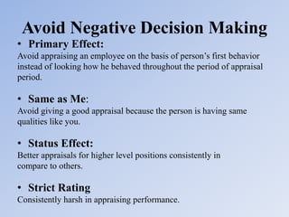 Avoid Negative Decision Making
• Primary Effect:
Avoid appraising an employee on the basis of person’s first behavior
instead of looking how he behaved throughout the period of appraisal
period.
• Same as Me:
Avoid giving a good appraisal because the person is having same
qualities like you.
• Status Effect:
Better appraisals for higher level positions consistently in
compare to others.
• Strict Rating
Consistently harsh in appraising performance.
 