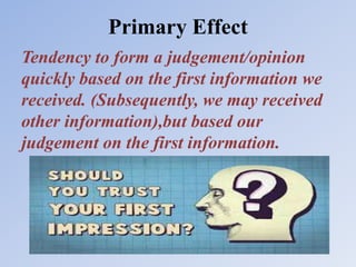 Primary Effect
Tendency to form a judgement/opinion
quickly based on the first information we
received. (Subsequently, we may received
other information),but based our
judgement on the first information.
 
