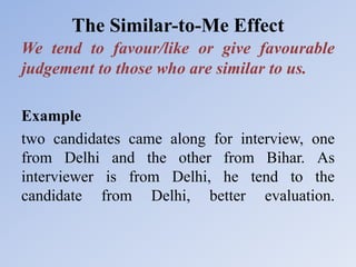 The Similar-to-Me Effect
We tend to favour/like or give favourable
judgement to those who are similar to us.
Example
two candidates came along for interview, one
from Delhi and the other from Bihar. As
interviewer is from Delhi, he tend to the
candidate from Delhi, better evaluation.
 