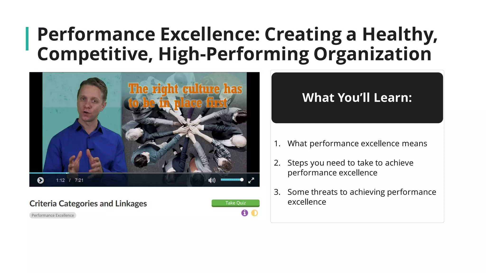 Performance Excellence: Creating a Healthy,
Competitive, High-Performing Organization
What You’ll Learn:
1. What performance excellence means
2. Steps you need to take to achieve
performance excellence
3. Some threats to achieving performance
excellence
 