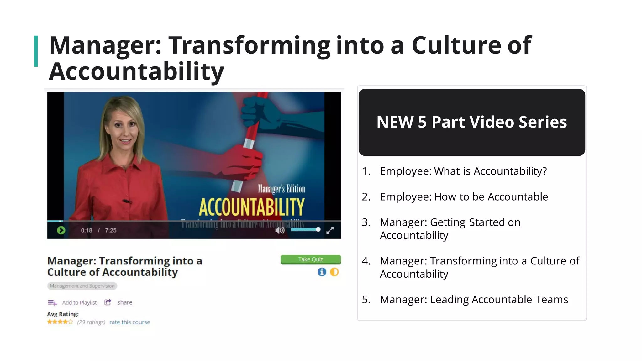 Manager: Transforming into a Culture of
Accountability
NEW 5 Part Video Series
1. Employee: What is Accountability?
2. Employee: How to be Accountable
3. Manager: Getting Started on
Accountability
4. Manager: Transforming into a Culture of
Accountability
5. Manager: Leading Accountable Teams
 