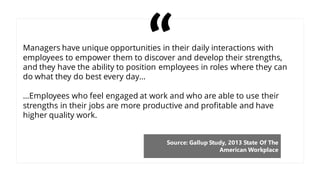 Managers have unique opportunities in their daily interactions with
employees to empower them to discover and develop their strengths,
and they have the ability to position employees in roles where they can
do what they do best every day…
…Employees who feel engaged at work and who are able to use their
strengths in their jobs are more productive and profitable and have
higher quality work.
Source: Gallup Study, 2013 State Of The
American Workplace
 