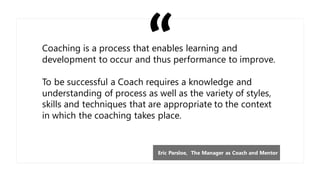 Coaching is a process that enables learning and
development to occur and thus performance to improve.
To be successful a Coach requires a knowledge and
understanding of process as well as the variety of styles,
skills and techniques that are appropriate to the context
in which the coaching takes place.
Eric Parsloe, The Manager as Coach and Mentor
 