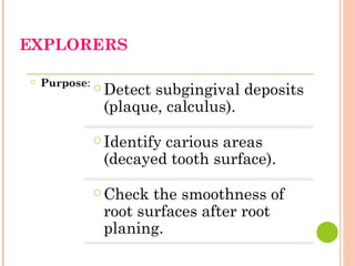 EXPLORERS
○ Purpose: ○ Detect subgingival deposits
(plaque, calculus).
○ Identify carious areas
(decayed tooth surface).
○ Check the smoothness of
root surfaces after root
planing.
 