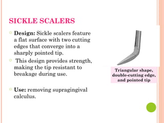 SICKLE SCALERS
○ Design: Sickle scalers feature
a flat surface with two cutting
edges that converge into a
sharply pointed tip.
○ This design provides strength,
making the tip resistant to
breakage during use.
○ Use: removing supragingival
calculus.
Triangular shape,
double-cutting edge,
and pointed tip
 