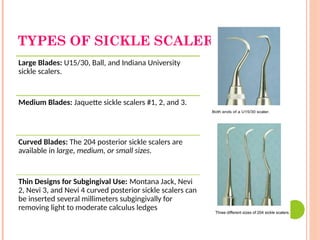TYPES OF SICKLE SCALERS:
Large Blades: U15/30, Ball, and Indiana University
sickle scalers.
Medium Blades: Jaquette sickle scalers #1, 2, and 3.
Curved Blades: The 204 posterior sickle scalers are
available in large, medium, or small sizes.
Thin Designs for Subgingival Use: Montana Jack, Nevi
2, Nevi 3, and Nevi 4 curved posterior sickle scalers can
be inserted several millimeters subgingivally for
removing light to moderate calculus ledges
 