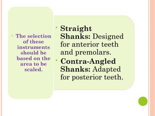 • Straight
Shanks: Designed
for anterior teeth
and premolars.
• Contra-Angled
Shanks: Adapted
for posterior teeth.
○ The selection
of these
instruments
should be
based on the
area to be
scaled.
 
