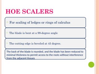 HOE SCALERS
○ For scaling of ledges or rings of calculus
○ The blade is bent at a 99-degree angle
○ The cutting edge is beveled at 45 degree.
The back of the blade is rounded, and the blade has been reduced to
minimal thickness to permit access to the roots without interference
from the adjacent tissues
 