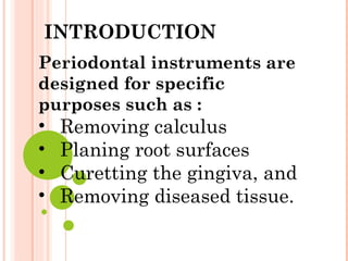 Periodontal instruments are
designed for specific
purposes such as :
• Removing calculus
• Planing root surfaces
• Curetting the gingiva, and
• Removing diseased tissue.
INTRODUCTION
 