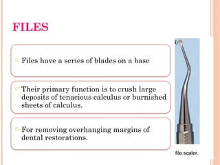 FILES
○ Files have a series of blades on a base
○ Their primary function is to crush large
deposits of tenacious calculus or burnished
sheets of calculus.
○ For removing overhanging margins of
dental restorations.
 