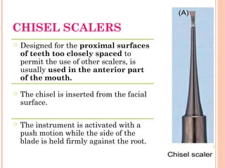 CHISEL SCALERS
○ Designed for the proximal surfaces
of teeth too closely spaced to
permit the use of other scalers, is
usually used in the anterior part
of the mouth.
○ The chisel is inserted from the facial
surface.
○ The instrument is activated with a
push motion while the side of the
blade is held firmly against the root.
 
