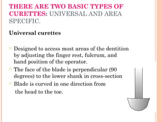 THERE ARE TWO BASIC TYPES OF
CURETTES: UNIVERSAL AND AREA
SPECIFIC.
Universal curettes
○ Designed to access most areas of the dentition
by adjusting the finger rest, fulcrum, and
hand position of the operator.
○ The face of the blade is perpendicular (90
degrees) to the lower shank in cross-section
○ Blade is curved in one direction from
the head to the toe.
 