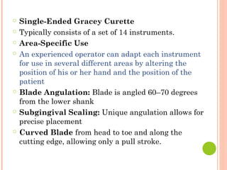 ○ Single-Ended Gracey Curette
○ Typically consists of a set of 14 instruments.
○ Area-Specific Use
○ An experienced operator can adapt each instrument
for use in several different areas by altering the
position of his or her hand and the position of the
patient
○ Blade Angulation: Blade is angled 60–70 degrees
from the lower shank
○ Subgingival Scaling: Unique angulation allows for
precise placement
○ Curved Blade from head to toe and along the
cutting edge, allowing only a pull stroke.
 