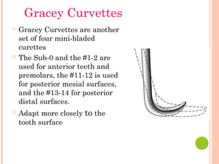 ○ Gracey Curvettes are another
set of four mini-bladed
curettes
○ The Sub-0 and the #1-2 are
used for anterior teeth and
premolars, the #11-12 is used
for posterior mesial surfaces,
and the #13-14 for posterior
distal surfaces.
○ Adapt more closely to the
tooth surface
Gracey Curvettes
 