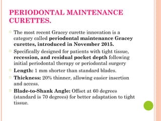 PERIODONTAL MAINTENANCE
CURETTES.
○ The most recent Gracey curette innovation is a
category called periodontal maintenance Gracey
curettes, introduced in November 2015.
○ Specifically designed for patients with tight tissue,
recession, and residual pocket depth following
initial periodontal therapy or periodontal surgery
○ Length: 1 mm shorter than standard blades.
○ Thickness: 20% thinner, allowing easier insertion
and access.
○ Blade-to-Shank Angle: Offset at 60 degrees
(standard is 70 degrees) for better adaptation to tight
tissue.
 