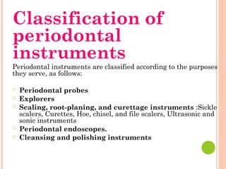 Classification of
periodontal
instruments
Periodontal instruments are classified according to the purposes
they serve, as follows:
○ Periodontal probes
○ Explorers
○ Scaling, root-planing, and curettage instruments :Sickle
scalers, Curettes, Hoe, chisel, and file scalers, Ultrasonic and
sonic instruments
○ Periodontal endoscopes.
○ Cleansing and polishing instruments
 