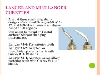 LANGER AND MINI-LANGER
CURETTES
○ A set of three combining shank
designs of standard Gracey #5-6, #11-
12, and #13-14 with universal blades
honed at 90 degrees.
○ Can adapt to mesial and distal
surfaces without changing
instruments.
○
Langer #5-6: For anterior teeth
○ Langer #1-2: Adapted for
mandibular posterior teeth with
Gracey #11-12 shank.
○ Langer #3-4: Adapted for maxillary
posterior teeth with Gracey #13-14
shank.
 