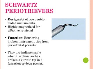 SCHWARTZ
PERIOTRIEVERS
• Design:Set of two double-
ended instruments.
• Highly magnetized for
effective retrieval
• Function: Retrieving
broken instrument tips from
periodontal pockets.
• They are indispensable
when the clinician has
broken a curette tip in a
furcation or deep pocket.
 