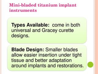 Types Available: come in both
universal and Gracey curette
designs.
Blade Design: Smaller blades
allow easier insertion under tight
tissue and better adaptation
around implants and restorations.
Mini-bladed titanium implant
instruments
 