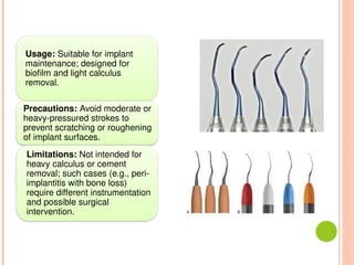 Usage: Suitable for implant
maintenance; designed for
biofilm and light calculus
removal.
Precautions: Avoid moderate or
heavy-pressured strokes to
prevent scratching or roughening
of implant surfaces.
Limitations: Not intended for
heavy calculus or cement
removal; such cases (e.g., peri-
implantitis with bone loss)
require different instrumentation
and possible surgical
intervention.
 