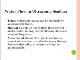 Water Flow in Ultrasonic Scalers:
○ Types: Ultrasonic scalers can be manually or
automatically tuned.
○ Manual-Tuned Units: Feature three control
knobs (water, tuning, power) allowing clinicians
to adjust frequency.
○ Auto-Tuned Units: Have two knobs (water,
power) and maintain a stable frequency through
feedback that adjusts the insert's vibration
automatically.
 