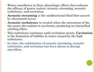 ○ Water contributes to three physiologic effects that enhance
the efficacy of power scalers: acoustic streaming, acoustic
turbulence, and cavitation.
○ Acoustic streaming is the unidirectional fluid flow caused
by ultrasound waves.
○ Acoustic turbulence is created when the movement of the
tip causes the coolant to accelerate, producing an intensified
swirling effect.
○ This turbulence continues until cavitation occurs. Cavitation
is the formation of bubbles in water caused by the high
turbulence.
○ In vitro, the combination of acoustic streaming, acoustic
turbulence, and cavitation has been shown to disrupt
microflora.
 