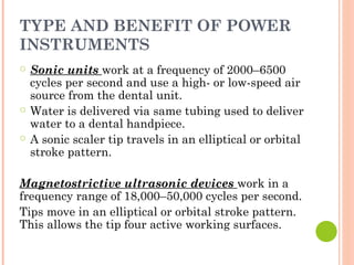 TYPE AND BENEFIT OF POWER
INSTRUMENTS
○ Sonic units work at a frequency of 2000–6500
cycles per second and use a high- or low-speed air
source from the dental unit.
○ Water is delivered via same tubing used to deliver
water to a dental handpiece.
○ A sonic scaler tip travels in an elliptical or orbital
stroke pattern.
Magnetostrictive ultrasonic devices work in a
frequency range of 18,000–50,000 cycles per second.
Tips move in an elliptical or orbital stroke pattern.
This allows the tip four active working surfaces.
 
