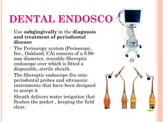 DENTAL ENDOSCOPE
○ Use subgingivally in the diagnosis
and treatment of periodontal
disease
○ The Perioscopy system (Perioscopy,
Inc., Oakland, CA) consists of a 0.99-
mm diameter, reusable fiberoptic
endoscope over which is fitted a
disposable, sterile sheath.
○ The fiberoptic endoscope fits onto
periodontal probes and ultrasonic
instruments that have been designed
to accept it
○ Sheath delivers water irrigation that
flushes the pocket , keeping the field
clear.
 