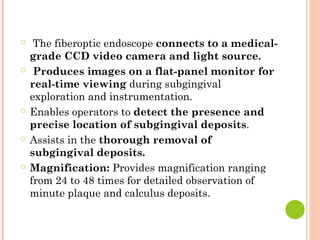 ○ The fiberoptic endoscope connects to a medical-
grade CCD video camera and light source.
○ Produces images on a flat-panel monitor for
real-time viewing during subgingival
exploration and instrumentation.
○ Enables operators to detect the presence and
precise location of subgingival deposits.
○ Assists in the thorough removal of
subgingival deposits.
○ Magnification: Provides magnification ranging
from 24 to 48 times for detailed observation of
minute plaque and calculus deposits.
 