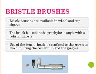 BRISTLE BRUSHES
○ Bristle brushes are available in wheel and cup
shapes
○ The brush is used in the prophylaxis angle with a
polishing paste.
○ Use of the brush should be confined to the crown to
avoid injuring the cementum and the gingiva.
 