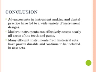 CONCLUSION
○ Advancements in instrument making and dental
practice have led to a wide variety of instrument
designs.
○ Modern instruments can effectively access nearly
all areas of the teeth and gums.
○ Many efficient instruments from historical sets
have proven durable and continue to be included
in new sets.
 