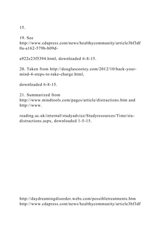 15.
19. See
http://www.cdapress.com/news/healthycommunity/article3bf3df
0a-a162-579b-b09d-
a922e23f5394.html, downloaded 6-8-15.
20. Taken from http://douglascootey.com/2012/10/hack-your-
mind-4-steps-to-take-charge.html,
downloaded 6-8-15.
21. Summarized from
http://www.mindtools.com/pages/article/distractions.htm and
http://www.
reading.ac.uk/internal/studyadvice/Studyresources/Time/sta-
distractions.aspx, downloaded 1-5-15.
http://daydreamingdisorder.webs.com/possibletreatments.htm
http://www.cdapress.com/news/healthycommunity/article3bf3df
 