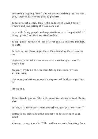 everything is going “fine,” and we are maintaining the “status-
quo,” there is little to no push to perform
better or reach a goal. This is the mindset of staying out of
trouble and just getting the task done and
over with. Many people and organizations have the potential of
being “great,” but they are comfortable
being “good” because of lack of clear goals, a mastery mindset,
or well-
defined action plans to get there. Compounding these issues is
the
tendency to not take risks -- we have a tendency to “not fix
what’s not
broken.” While no one endorses taking unnecessary risks,
without some
risk an organization can remain stagnant while the competition
is
innovating.
How often do you surf the web, go on social-media, read blogs,
shop
online, talk about sports with coworkers, gossip, allow “short”
distractions, gripe about the company or boss, or open your
email
whenever you get an alert? The authors are not advocating for a
 