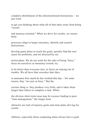 complete abolishment of the aforementioned distractions – we
just want
to get you thinking about what all of that takes away from being
“results
and mastery-oriented.” When we drive for results, we ensure
daily
processes align to larger outcomes, identify and control
distractions,
develop game plans to reach the goals, quickly find the root
cause for problems, and are directed by our
action plans. We do not work for the sake of being “busy,”
focus on ourselves or monetary reward, try
to be better than everyone else, or focus on staying out of
trouble. We all have that coworker that likes
to announce how much he has worked that day – for some
reason, they “are just so busy.” But the
curious thing is: they produce very little, and it takes them
longer than others to complete a task. While
the obvious short-term issue may be excuses leading to poor
“time management,” the longer-term
obstacles are lack of mastery goals and clear plans driving for
results.
Athletes, especially those competing alone always have a goal
 