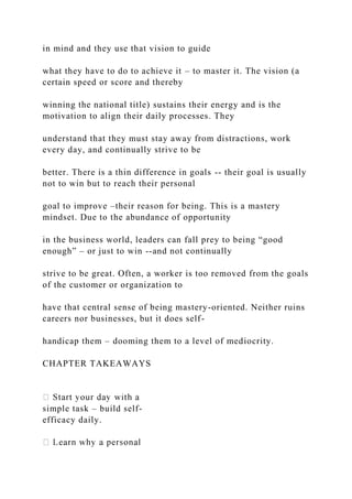 in mind and they use that vision to guide
what they have to do to achieve it – to master it. The vision (a
certain speed or score and thereby
winning the national title) sustains their energy and is the
motivation to align their daily processes. They
understand that they must stay away from distractions, work
every day, and continually strive to be
better. There is a thin difference in goals -- their goal is usually
not to win but to reach their personal
goal to improve –their reason for being. This is a mastery
mindset. Due to the abundance of opportunity
in the business world, leaders can fall prey to being “good
enough” – or just to win --and not continually
strive to be great. Often, a worker is too removed from the goals
of the customer or organization to
have that central sense of being mastery-oriented. Neither ruins
careers nor businesses, but it does self-
handicap them – dooming them to a level of mediocrity.
CHAPTER TAKEAWAYS
simple task – build self-
efficacy daily.
 