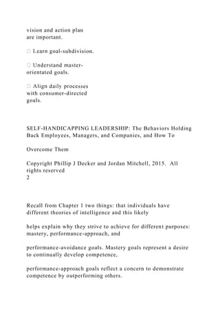 vision and action plan
are important.
-subdivision.
-
orientated goals.
sses
with consumer-directed
goals.
SELF-HANDICAPPING LEADERSHIP: The Behaviors Holding
Back Employees, Managers, and Companies, and How To
Overcome Them
Copyright Phillip J Decker and Jordan Mitchell, 2015. All
rights reserved
2
Recall from Chapter 1 two things: that individuals have
different theories of intelligence and this likely
helps explain why they strive to achieve for different purposes:
mastery, performance-approach, and
performance-avoidance goals. Mastery goals represent a desire
to continually develop competence,
performance-approach goals reflect a concern to demonstrate
competence by outperforming others.
 
