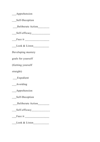 ___Apprehension
___Self-Deception
___Deliberate Action________
___Self-efficacy_____________
___Face it _________________
___Look & Listen___________
Developing mastery
goals for yourself
(Getting yourself
straight)
___Expedient
___Avoiding
___Apprehension
___Self-Deception
___Deliberate Action________
___Self-efficacy_____________
___Face it _________________
___Look & Listen___________
 